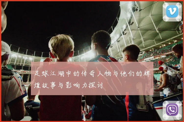 足球江湖中的传奇人物与他们的辉煌故事与影响力探讨