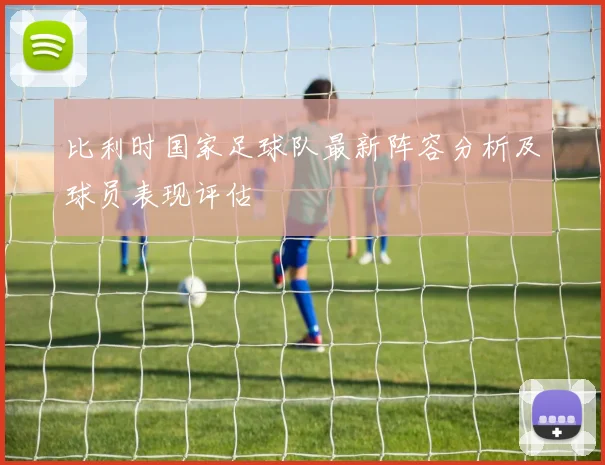 比利时国家足球队最新阵容分析及球员表现评估