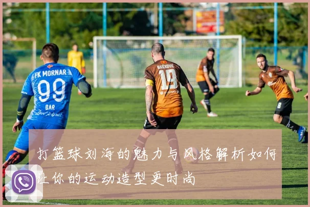 打篮球刘海的魅力与风格解析如何让你的运动造型更时尚