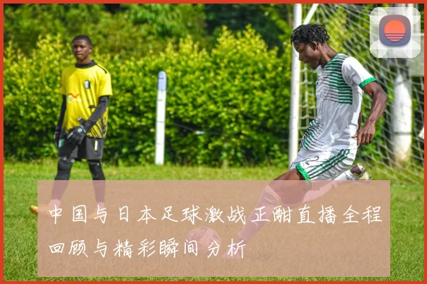 中国与日本足球激战正酣直播全程回顾与精彩瞬间分析
