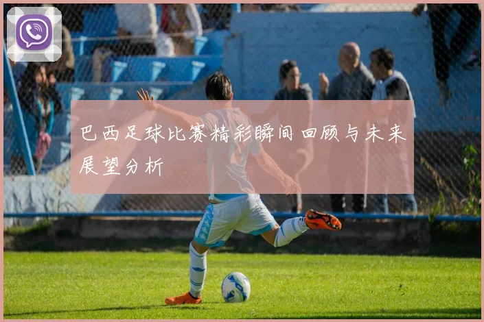 巴西足球比赛精彩瞬间回顾与未来展望分析