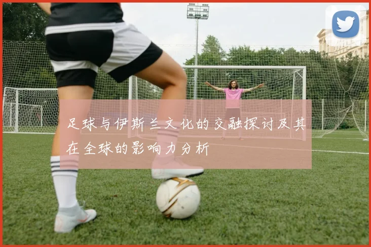 足球与伊斯兰文化的交融探讨及其在全球的影响力分析