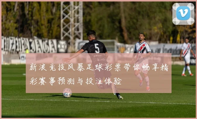 新浪竞技风暴足球彩票带你畅享精彩赛事预测与投注体验