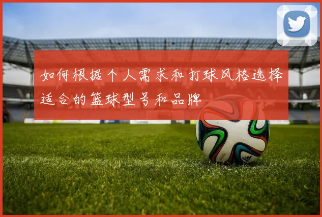 如何根据个人需求和打球风格选择适合的篮球型号和品牌
