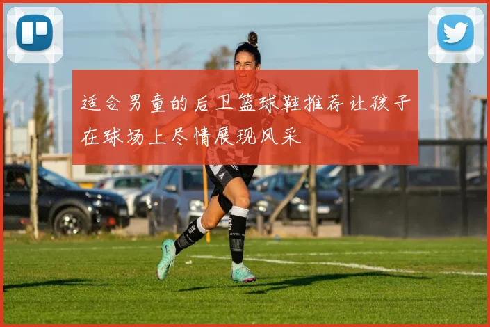 适合男童的后卫篮球鞋推荐让孩子在球场上尽情展现风采