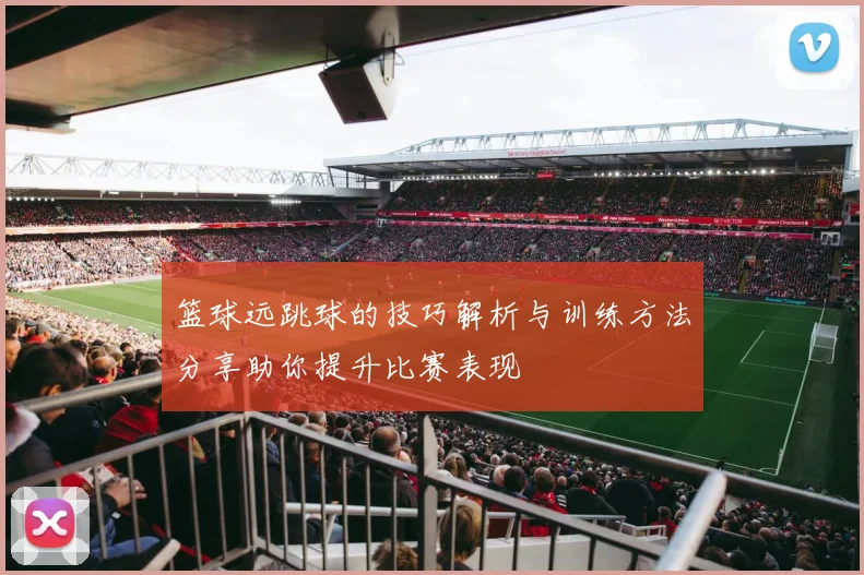 篮球远跳球的技巧解析与训练方法分享助你提升比赛表现